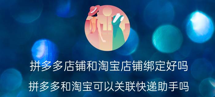 拼多多店铺和淘宝店铺绑定好吗 拼多多和淘宝可以关联快递助手吗？